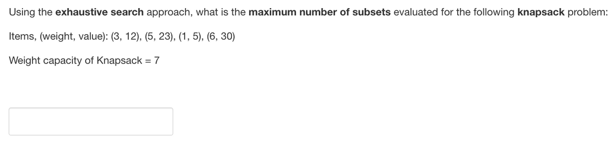 Using the exhaustive search approach, what is the maximum number of subsets evaluated for the following knapsack problem:
Items, (weight, value): (3, 12), (5, 23), (1, 5), (6, 30)
Weight capacity of Knapsack = 7
