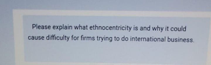 Please explain what ethnocentricity is and why it could
cause difficulty for firms trying to do international business.
