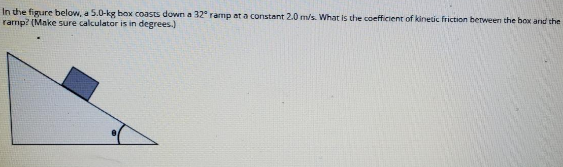 In the figure below, a 5.0-kg box coasts down a 32° ramp at a constant 2.0 m/s. What is the coefficient of kinetic friction between the box and the
ramp? (Make sure calculator is in degrees.)
