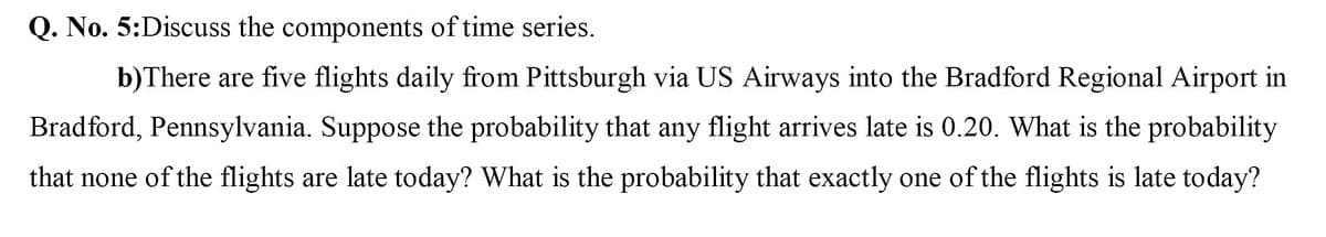 Q. No. 5:Discuss the components of time series.
b)There are five flights daily from Pittsburgh via US Airways into the Bradford Regional Airport in
Bradford, Pennsylvania. Suppose the probability that any flight arrives late is 0.20. What is the probability
that none of the flights are late today? What is the probability that exactly one of the flights is late today?
