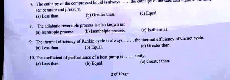 7. The enthalpy of the compressed liquid is always
the enthalpy
temperature and pressure.
(a) Less than.
(b) Greater than.
(c) Equal.
8. The adiabatic reversible process is also known as:
(a) Isentropic process.
(b) Isenthalpic process,
(c) Isothermal.
9. The thermal efficiency of Rankin cycle is always . the thermal efficiency of Carnot cycle.
(a) Less than.
(b) Equal.
(c) Greater than.
10. The coefficient of performance of a heat pump is .. unity.
(a) Less than.
.....
(b) Equal.
(c) Greater than.
2 of 1Page
