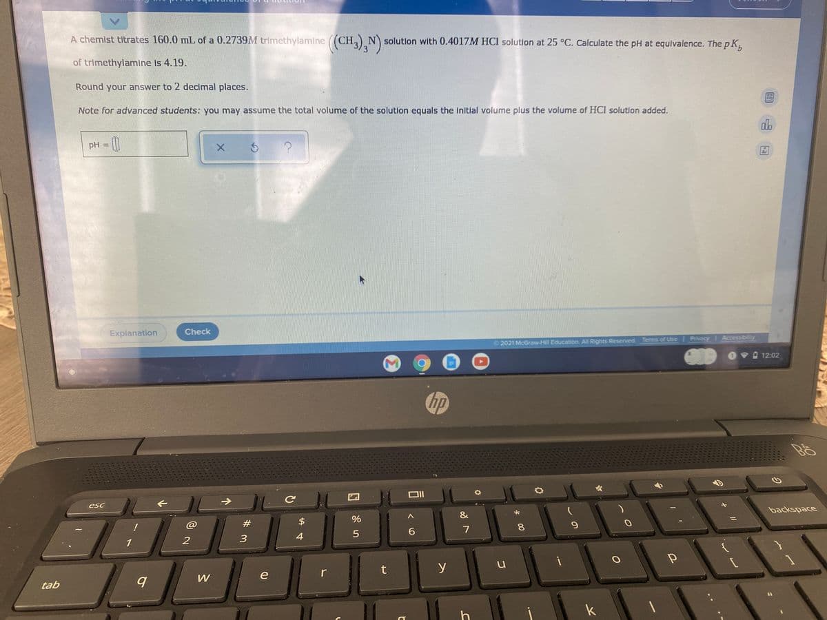 A chemist titrates 160.0 mL of a 0.2739M trimethylamine ((CH,) N) solutlon with 0.4017M HCI solution at 25 °C. Calculate the pH at equivalence. The p K,
3
of trimethylamine is 4.19.
Round your answer to 2 decimal places.
Note for advanced students: you may assume the total volume of the solution equals the initlal volume plus the volume of HCI solution added.
do
pH =|
www
Explanation
Check
2021 McGraw-Hill Education. All Rights Reserved. Terms of Use Privacy Accessibility
09 12:02
hp
esc
backspace
&
#3
2$
!
7
3
1
t
y
e
r
tab
k
