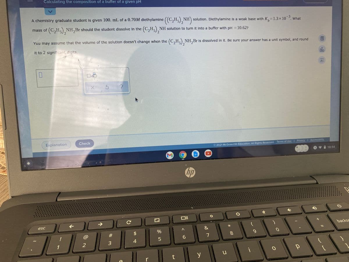 Calculating the composition of a buffer of a given pH
A chemistry graduate student Is given 100. mL of a 0.7OM dlethylamine
((C,H) NH) solution. Dlethylamine is a weak base with K,=1.3× 10. What
-3
9.
mass of (C,H.) NH,Br should the student dissolve In the (C,H,) NH solutlon to turn it Into a buffer with pH =10.627
2
You may assume that the volume of the solutlon doesn't change when the (C,H,) NH,Br Is dissolved In It. Be sure your answer has a unit symbol, and round
it to 2 significant digits.
do
Ar
x10
Explanation
Check
2021 McGraw-Hill Education. All Rights Reserved. Terms of Use Privacy Accessibility
10:54
hp
esc
backsc
&
#3
$
8.
6.
3
4
1
i
t
y
r
