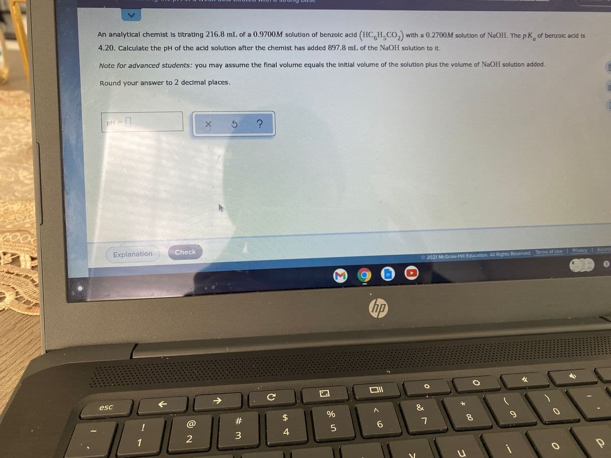 An analytical chemist Is titrating 216.8 mL of a 0.9700M solution of benzolc acid (HC H CO,) with a 0.2700M solutlon of NaOH. The p K, of benzolc acid Is
4.20. Calculate the pH of the acld solution after the chemist has added 897.8 mL of the NaOH solution to It.
Note for advanced students: you may assume the final volume equals the Initial volume of the solution plus the volume of NaOH solution added.
Round your answer to 2 decimal places.
pH
Check
Explanation
2021 McGraw-Hill Education. All Rights Reserved. Terms of Use Privacy | Access
hp
人
esc
&
%
!
4
2
3.
1
