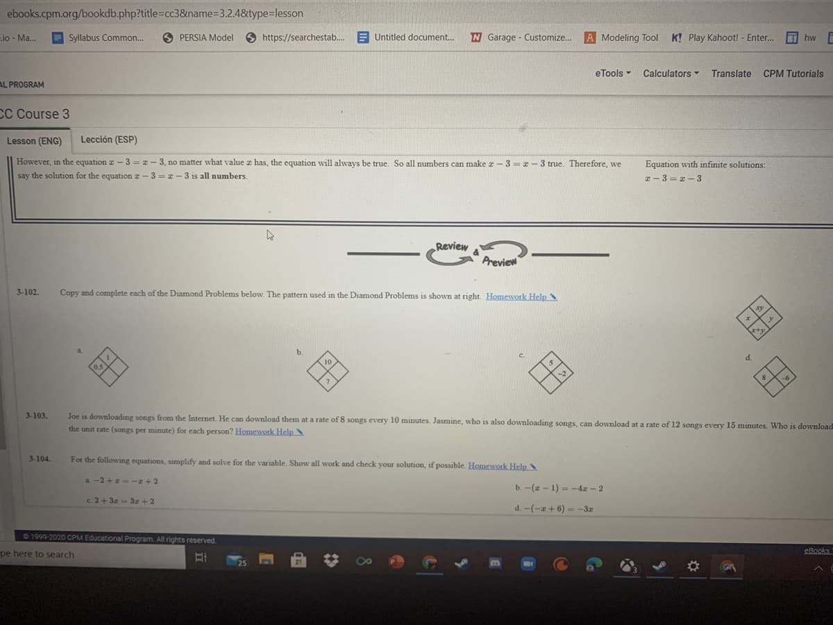 ebooks.cpm.org/bookdb.php?title=Dcc3&name%33.2.48&type=lesson
io - Ma...
Syllabus Common.
O PERSIA Model
9 https://searchestab.
E Untitled document.
W Garage - Customize.
A Modeling Tool
K! Play Kahoot! - Enter..
I hw
eTools -
Calculators
Translate
CPM Tutorials
AL PROGRAM
CC Course 3
Lesson (ENG)
Lección (ESP)
However, in the equation z – 3 = z – 3, no matter what value z has, the equation will always be true. So all numbers can make r- 3= r– 3 true. Therefore, we
say the solution for the equationz - 3 = r - 3 is all numbers.
Equation with infinite solutions:
z- 3 = z - 3
Review
Preview
3-102.
Copy and complete each of the Diamond Problems below. The pattern used in the Diamond Problems is shown at right. Homework Help
b.
C.
of
3-103.
Joe is downloading songs from the Internet. He can download them at a rate of 8 songs every 10 minutes. Jasmine, who is also downloading songs, can download at a rate of 12 songs every 15 minutes. Who is download
the unit rate (songs per minute) for each person? Homework Help
3-104.
For the following equations, simplify and solve for the variable. Show all work and check your solution, if possible. Homework Help .
a. -2 +z -z+2
b. -(2 - 1) = -4x - 2
c. 2+ 3z = 3z +2
d. -(-a+ 6)--3r
1999-2020 CPM Educational Program. All rights reserved.
pe here to search
eBooks
