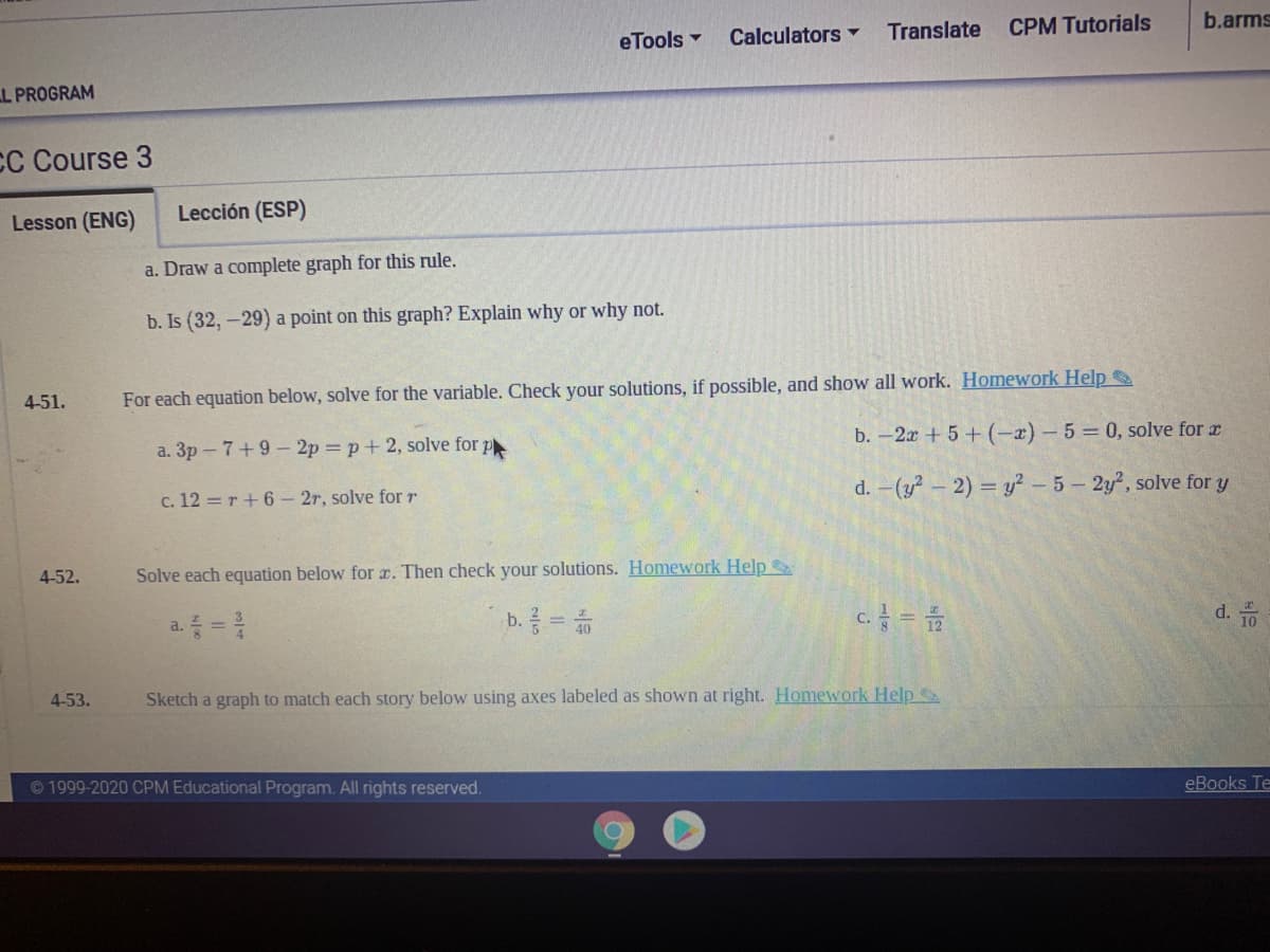 Translate
CPM Tutorials
b.arms
eTools -
Calculators ▼
L PROGRAM
CC Course 3
Lesson (ENG)
Lección (ESP)
a. Draw a complete graph for this rule.
b. Is (32,-29) a point on this graph? Explain why or why not.
4-51.
For each equation below, solve for the variable. Check your solutions, if possible, and show all work. Homework Help
b. -2r +5+ (-x) - 5 = 0, solve for r
a. 3p - 7+9- 2p = p+2, solve for p
d. -(y?-2) = y? - 5- 2y2, solve for y
c. 12 = r+ 6- 2r, solve for r
4-52.
Solve each equation below for r. Then check your solutions. Homework Help
b. =
d.
10
C.
a. =
4-53.
Sketch a graph to match each story below using axes labeled as shown at right. Homework Help
©1999-2020 CPM Educational Program. All rights reserved.
eBooks Te
