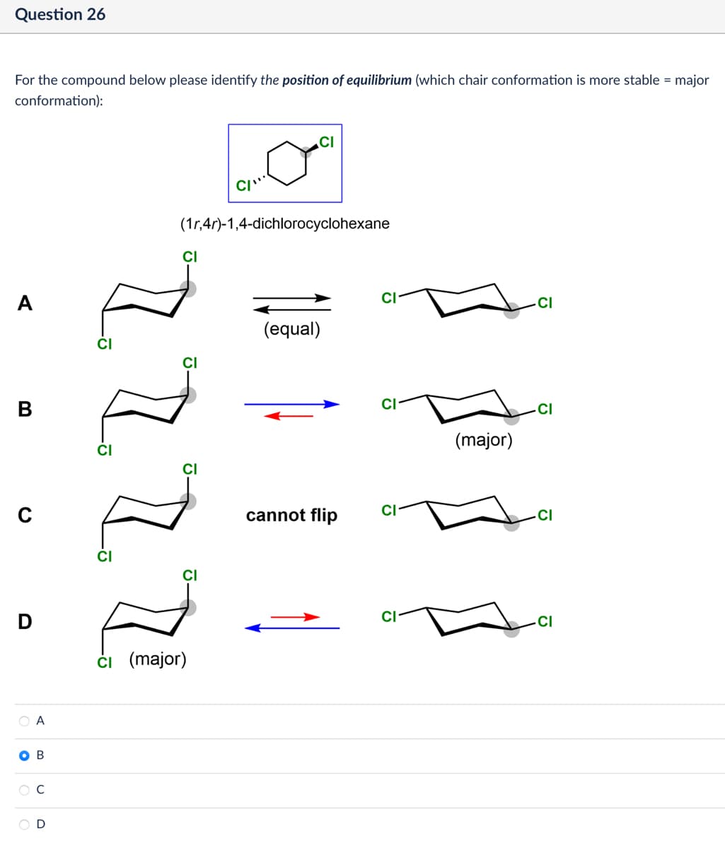 Question 26
For the compound below please identify the position of equilibrium (which chair conformation is more stable = major
conformation):
A
B
0
D
CI
(1r,4r)-1,4-dichlorocyclohexane
Z Z Z I
ОА
OB
C
OD
ci (major)
(equal)
cannot flip
(major)
CI
CI
CI
CI
CI
