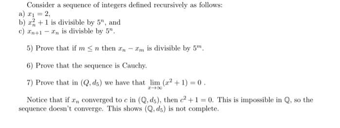 Consider a sequence of integers defined recursively as follows:
a) ri = 2,
b) , +1 is divisible by 5", and
c) rn+1 - In is divisble by 5".
5) Prove that if m <n then r,-m is divisible by 5".
6) Prove that the sequence is Cauchy.
7) Prove that in (Q, ds) we have that lim (r +1) 0.
Notice that if r, converged to c in (Q, d5), then c+1= 0. This is impossible in Q, so the
sequence doesn't converge. This shows (Q, dz) is not complete.
