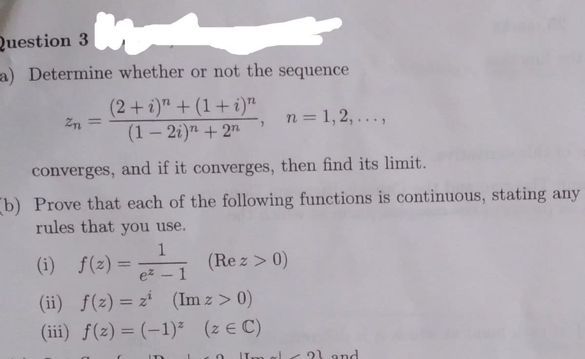 Question 3
a) Determine whether or not the sequence
( " + (1 + i)"
(2+i)
Zn =
n = 1, 2, ...,
(1 – 2i)" + 2n
converges, and if it converges, then find its limit.
b) Prove that each of the following functions is continuous, stating any
rules that you use.
1
(i) f(2) =
ez
(Re z > 0)
1
-
(ii) f(z) = z* (Im z > 0)
(iii) f(z) = (-1)² (z E C)
%3D
IIm al
21 and
