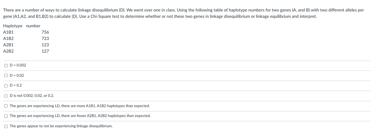 There are a number of ways to calculate linkage disequilibrium (D). We went over one in class. Using the following table of haplotype numbers for two genes (A, and B) with two different alleles per
gene (A1,A2, and B1,B2) to calculate |D|. Use a Chi-Square test to determine whether or not these two genes in linkage disequilibrium or linkage equilibrium and interpret.
Haplotype number
A1B1
756
A1B2
723
A2B1
123
A2B2
127
O D = 0.002
O D = 0.02
D = 0.2
O D is not 0.002, 0.02, or 0.2.
O The genes are experiencing LD, there are more A1B1, A1B2 haplotypes than expected.
O The genes are experiencing LD, there are fewer A2B1, A2B2 haplotypes than expected.
O The genes appear to not be experiencing linkage disequilibrium.
