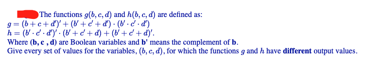 The functions g(b, c, d) and h(b, c, d) are defined as:
g = (b+ c+ d')' + (b' + c' + d') · (b' -c' · d')
h = (b' - d' . d')' · (b' + c' + d) + (b' + d'+ d)'.
Where (b, c , d) are Boolean variables and b' means the complement of b.
Give every set of values for the variables, (b, c, d), for which the functions g and h have different output values.
