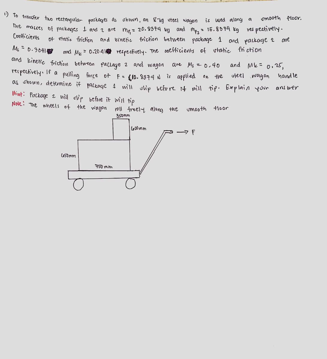 1) To transfer two rectangular packages as
The masses of packages 1 and 2 are
shown, an 8-kg steel wagon
m₁ = 20.8374 by
and kinetic friction between package 1 and package 2
is used along a
15.8374 kg
and
mp₂ =
respectively.
are
of static friction
Coefficients
Ms = 0.3641
and M = 0.2041 respectively. The coefficients of static friction
and kinetic friction between package 2 and wagon
are Ms = 0,40
respectively. If a pulling force of F = £10.8374 N is applied
and Mk = 0.25,
on
the
steel wagon handle
as shown, determine if package I will ship before it will tip. Explain your
answer
Hint: Package 2 will ship before it will tip
Note: The wheels of the wagon
roll freely along the
smooth
floor
350mm
600mm
650mm
750mm
- F
smooth floor.