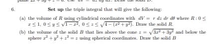 6.
Set up the triple integral that will give the following:
(a) the volume of R using cylindrical coordinates with dV= r dz dr de where R: 0
*≤ 1,0 ≤ y ≤ √1-2², 0≤ ≤ √√4=(2²+ y2). Draw the solid R.
(b) the volume of the solid B that lies above the cone z = √√32² + 3y² and below the
sphere a² + y² +2²= z using spherical coordinates. Draw the solid B