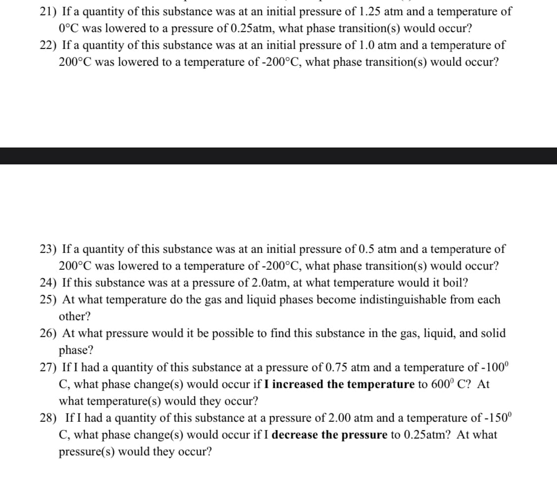 21) If a quantity of this substance was at an initial pressure of 1.25 atm and a temperature of
0°C was lowered to a pressure of 0.25atm, what phase transition(s) would occur?
22) If a quantity of this substance was at an initial pressure of 1.0 atm and a temperature of
200°C was lowered to a temperature of -200°C, what phase transition(s) would occur?
23) If a quantity of this substance was at an initial pressure of 0.5 atm and a temperature of
200°C was lowered to a temperature of -200°C, what phase transition(s) would occur?
24) If this substance was at a pressure of 2.0atm, at what temperature would it boil?
25) At what temperature do the gas and liquid phases become indistinguishable from each
other?
26) At what pressure would it be possible to find this substance in the gas, liquid, and solid
phase?
27) If I had a quantity of this substance at a pressure of 0.75 atm and a temperature of -100⁰
C, what phase change(s) would occur if I increased the temperature to 600° C? At
what temperature(s) would they occur?
28) If I had a quantity of this substance at a pressure of 2.00 atm and a temperature of -150⁰
C, what phase change(s) would occur if I decrease the pressure to 0.25atm? At what
pressure(s) would they occur?