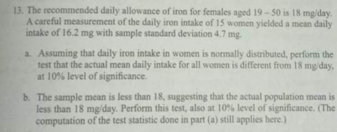 13. The recommended daily allowance of iron for females aged 19-50 is 18 mg/day.
A careful measurement of the daily iron intake of 15 women yielded a mean daily
intake of 16.2 mg with sample standard deviation 4.7 mg.
a. Assuming that daily iron intake in women is normally distributed, perform the
test that the actual mean daily intake for all women is different from 18 mg/day,
at 10% level of significance.
b. The sample mean is less than 18, suggesting that the actual population mean is
less than 18 mg/day. Perform this test, also at 10% level of significance. (The
computation of the test statistic done in part (a) still applies here.)