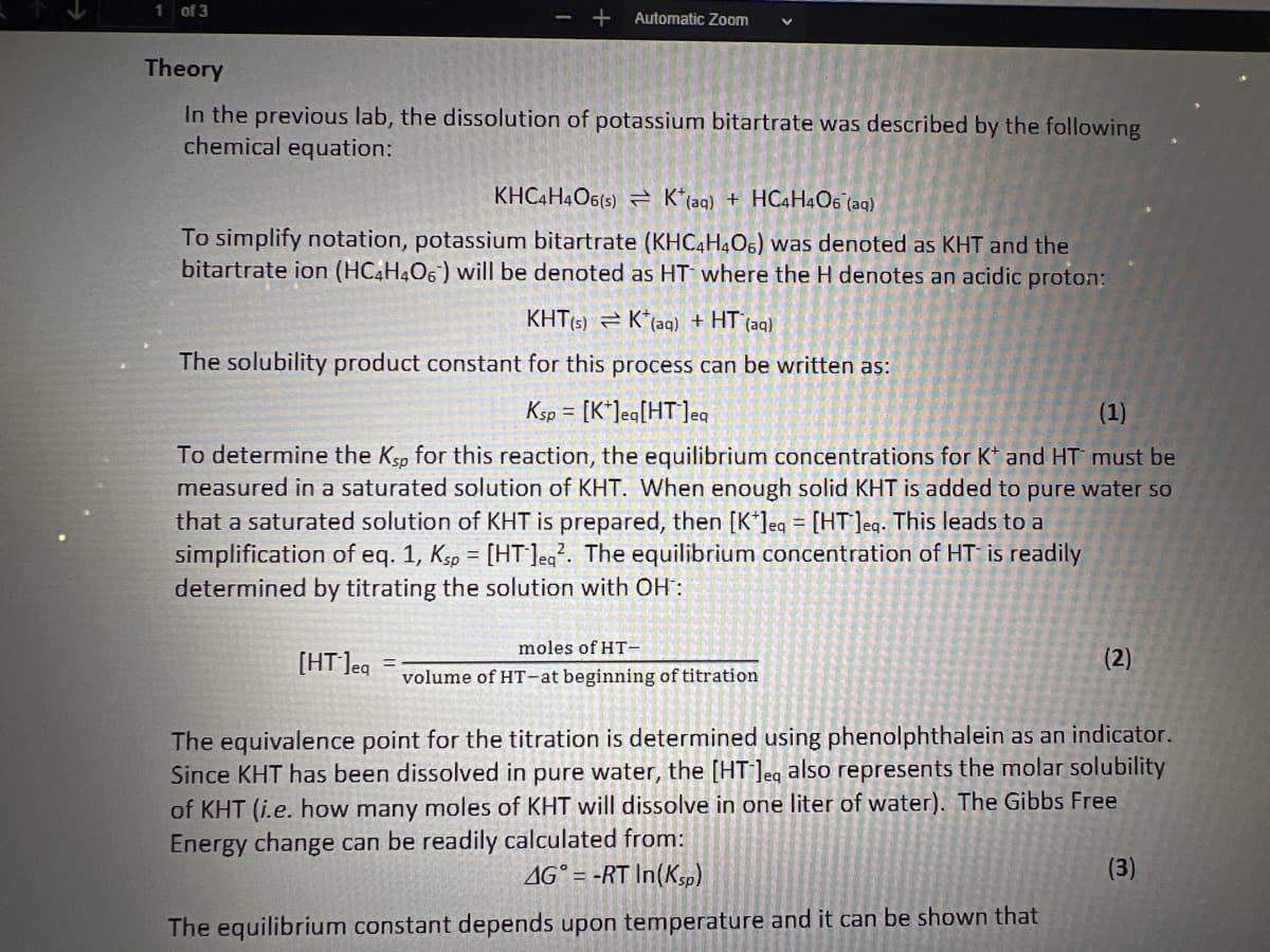 1 of 3
+ Automatic Zoom
Theory
In the previous lab, the dissolution of potassium bitartrate was described by the following
chemical equation:
KHC4H4O6(s) K(aq) + HC4H4O6 (aq)
To simplify notation, potassium bitartrate (KHC4H4O6) was denoted as KHT and the
bitartrate ion (HC4H406) will be denoted as HT where the H denotes an acidic proton:
KHT(s) K (aq) + HT (aq)
The solubility product constant for this process can be written as:
(1)
To determine the Ksp for this reaction, the equilibrium concentrations for K* and HT must be
measured in a saturated solution of KHT. When enough solid KHT is added to pure water so
that a saturated solution of KHT is prepared, then [K*]eq = [HT]eq. This leads to a
simplification of eq. 1, Ksp = [HT]eq². The equilibrium concentration of HT is readily
determined by titrating the solution with OH:
[HT ] eq
Ksp [K]eq[HT]eq
=
moles of HT-
volume of HT-at beginning of titration
(2)
The equivalence point for the titration is determined using phenolphthalein as an indicator.
Since KHT has been dissolved in pure water, the [HT-lea also represents the molar solubility
of KHT (i.e. how many moles of KHT will dissolve in one liter of water). The Gibbs Free
Energy change can be readily calculated from:
AG = -RT In(Ksp)
The equilibrium constant depends upon temperature and it can be shown that
(3)