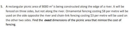 5. A rectangular picnic area of 8000 m² is being constructed along the edge of a river. It will be
fenced on three sides, but not along the river. Ornamental fencing costing $8 per metre will be
used on the side opposite the river and chain-link fencing costing $3 per metre will be used on
the other two sides. Find the exact dimensions of the picinic area that mimize the cost of
fencing.