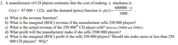 2. A manufacturer of CD players estimates that the cost of making x machines is
600000-x
C(x) = 87 000 + 122x and the demand (price) function is p(x)=-
1000
a) What is the revenue function?
b) What is the marginal (ROC) revenue if the manufacturer sells 250 000 players?
c) What is the actual revenue of the 250 000th CD player sold? (between 250000 and 250001)
d) What profit will the manufacturer make if she sells 2500 000 players?
e) What is the marginal (ROC) profit if she sells 250 000 players? Should she make more or less than 250
000 CD players? Why?