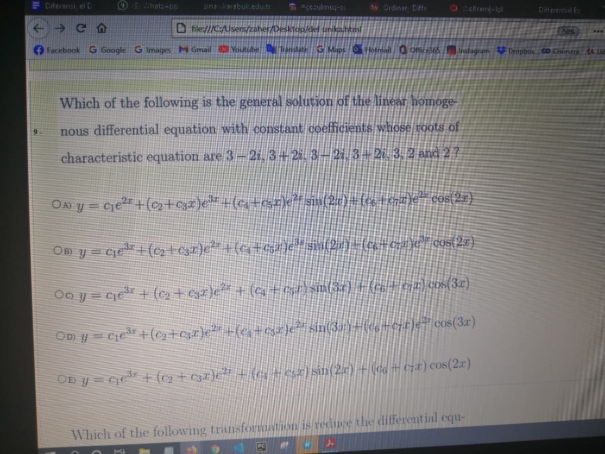 E Diferansi, el C
9 9 WhatsApp
sinav.karabuk.edu.tr
T -cczulmuş-sc
Sy Ordiner: Diffe
O sclfram-lpl
Differential E
O file:///C:/Users/zaher/Desktop/def unika.html
50%
+ Facebook
G Google G Images MGmail Youtube Translate G Mapso Hotmail Office365 instagram Dropbox co.Coursera 4 Ud
Which of the following is the general solution of the linear homoge-
nous differential equation with constant coefficients whose voots of
characteristic equation are 3-22. 3 + 26. 3–21, 3- 2i. 3. 2 and 2?
OD) y=
OD y = Cie* + (c2 + cza)e*" + (c ) sin(2) +(ee = czx) cos(2r)
Which of the following transformation is reduce the differential equ-
PC
个
个
