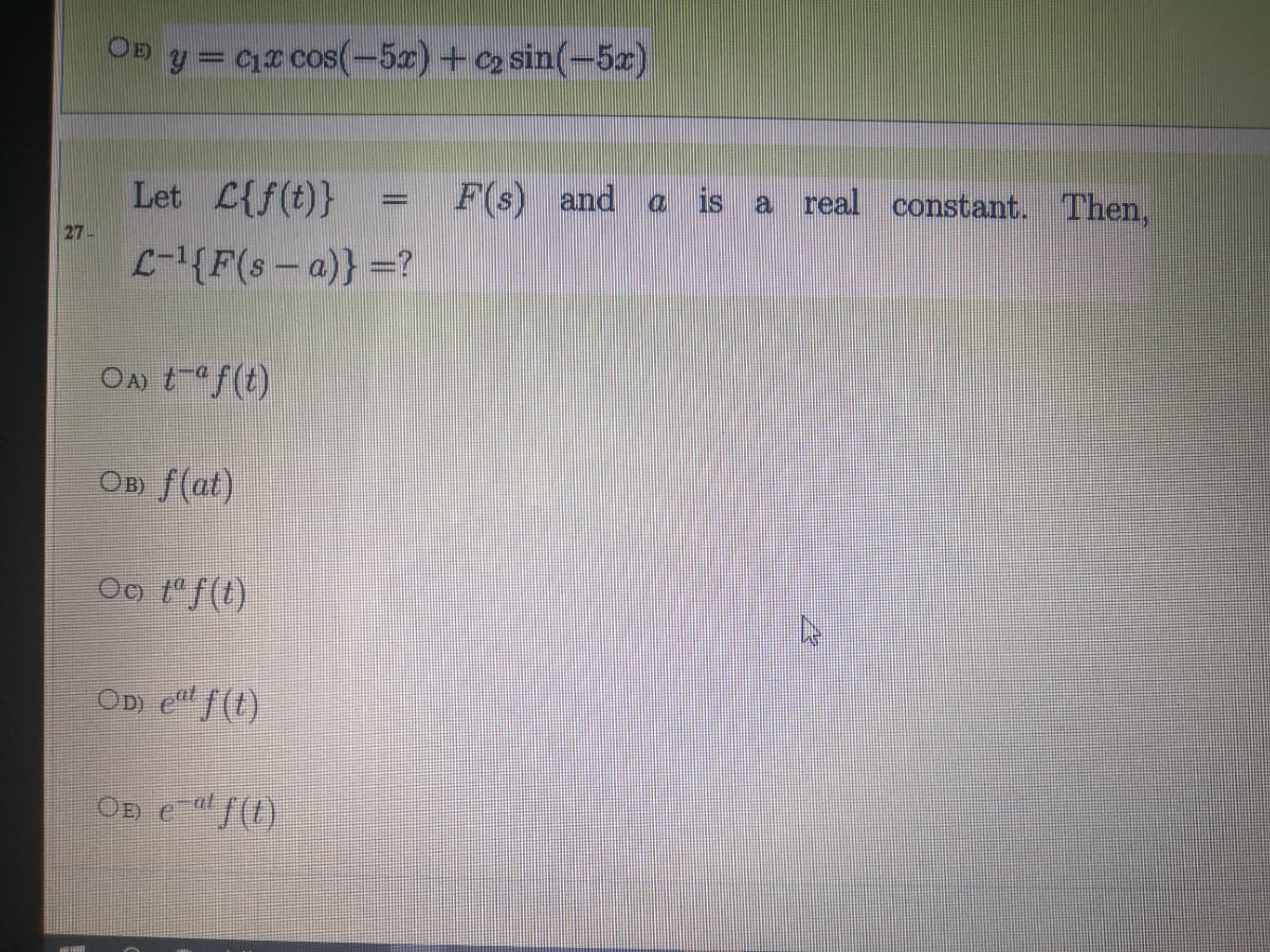 On y= Cz cos(-5x) +c2 sin(-5z)
Let L{f(t)}
F(s) and
a is
a real constant. Then,
27-
({F(s- a)} =?
On taf(t)
Ов f(at)
Oo 1"f(t)
OD e"f(t)
OD e (1)
