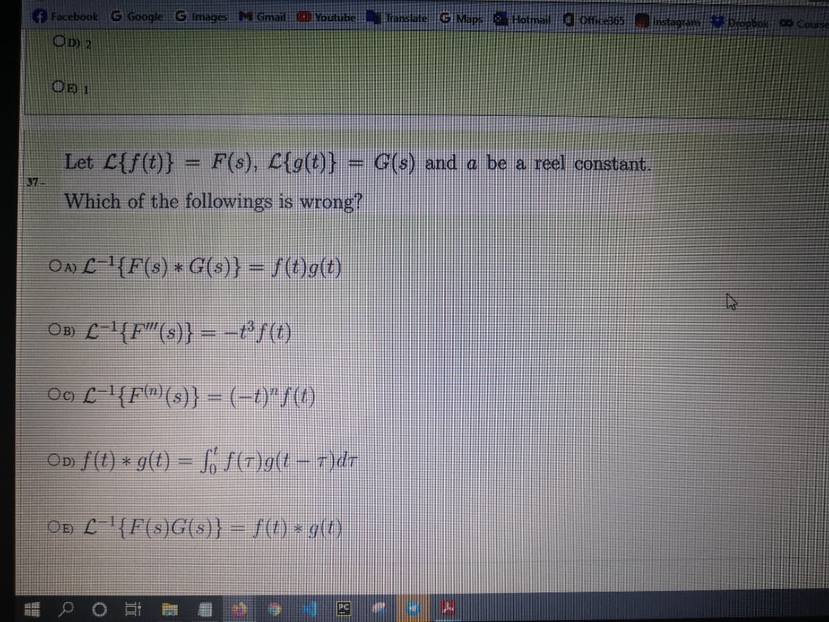 4 Course
Facebook G Google G Images M Gmail Youtube
OD 2
Let L{f(t)} = F(s), L{g(t)}
G(s) and a be a reel constant.
37
Which of the followings is wrong?
On L(F(s) * G(s)} = /(t)g(t)
%3D
OB) L(F"(s)} =-*/()
Oo L{Fm)(s)} =(-t)"/()
OD f(t) * g(t) = SOgt - 7)dr
OD L'(F(s)G(s)} – 1) × g(7)
PC
