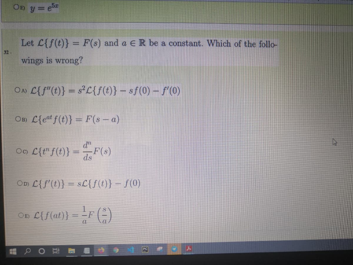 OD y = e
Let L{f(t)} = F(s) and a E R be a constant. Which of the follo-
32
wings is wrong?
OA L{ f"(t)} = sC{f(t)} – sf(0) - S0)
OD L{e f(t)} = F(s - a)
ds
OD L{/'(1)} – sL{f(1)} – S(0)
On E{f(at} = -F (-)
PC
中 A
