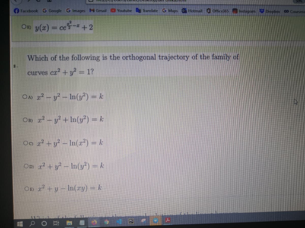 O Facebook G Google Gmages M Gmail Youtube
Translate GMaps 0 Hotmail Office365 Instagram Dropbox o Coursera
Ob y(z) = ce + 2
Which of the following is the orthogonal trajectory of the family of
8.
curves cz + y? = 1?
ON o? - yf – In(y) = k
