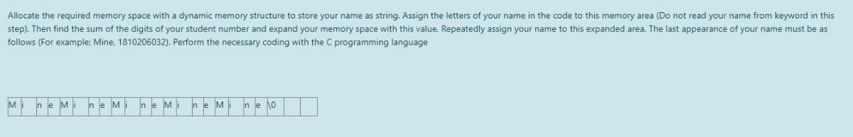 Allocate the required memory space with a dynamic memory structure to store your name as string. Assign the letters of your name in the code to this memory area (Do not read your name from keyword in this
step). Then find the sum of the digits of your student number and expand your memory space with this value. Repeatedly assign your name to this expanded area. The last appearance of your name must be as
follows (For example: Mine, 1810206032). Perform the necessary coding with the C programming language
Mi
M
ne M
M
M
ne o
