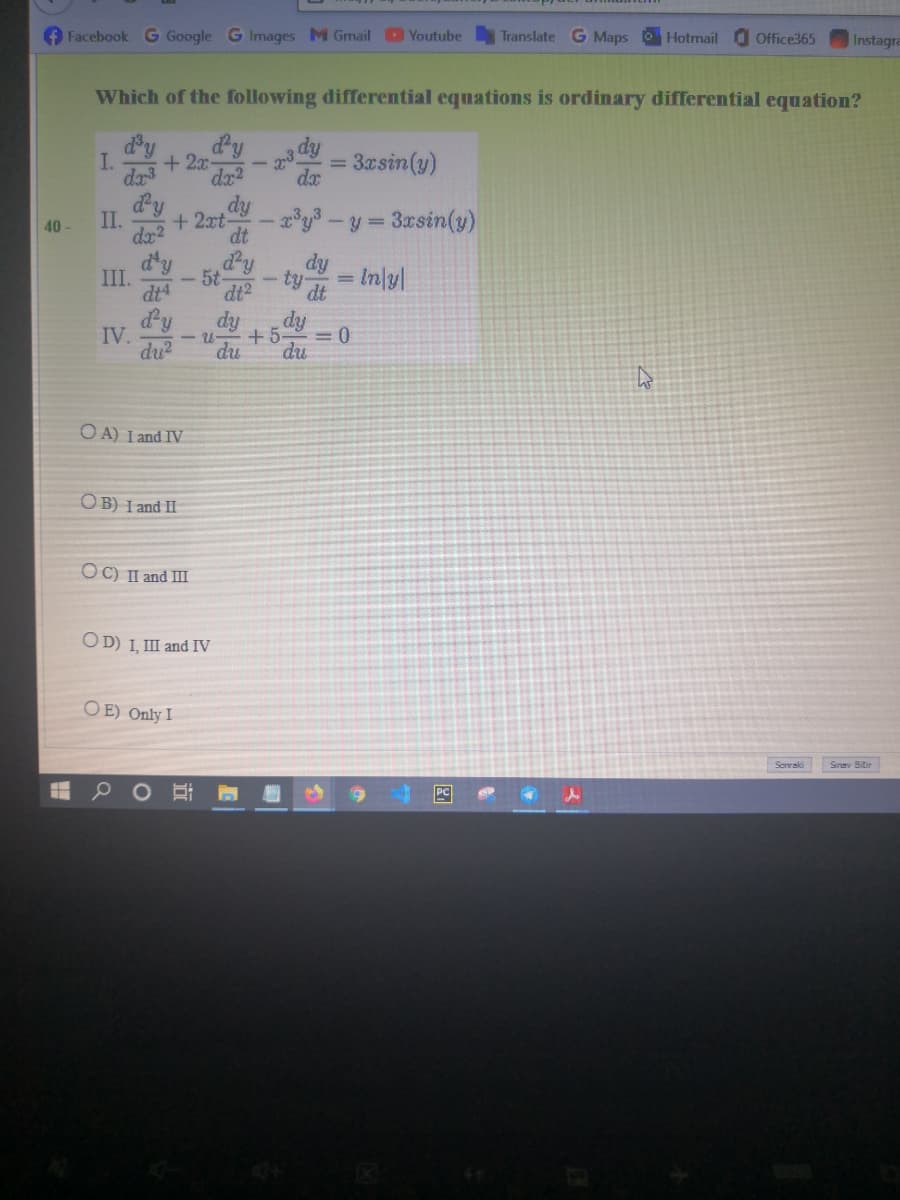 Facebook G Google G Images M Gmail Youtube
Translate G Maps Hotmail
Office365
Instagra
Which of the following differential equations is ordinary differential equation?
dy
+ 2x-
dx2
dy
I.
dr3
3asin(y)
dx
II.
dx2
dy
+2xt-
dt
40
y= 3xsin(y)
d'y
III.
dt4
dPy
5t
dt2
dy
= In/yl
ty
dt
d'y
dy
dy
IV.
- U-
+5-
du?
du
du
O A) I and IV
OB) I and II
OC) II and III
OD) I, III and IV
O E) Only I
Sinav Bitir
PC
