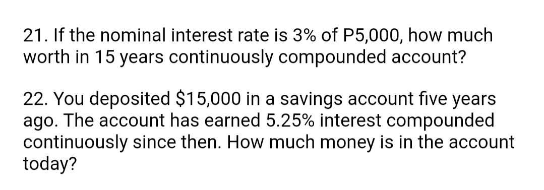 21. If the nominal interest rate is 3% of P5,000, how much
worth in 15 years continuously compounded account?
22. You deposited $15,000 in a savings account five years
ago. The account has earned 5.25% interest compounded
continuously since then. How much money is in the account
today?
