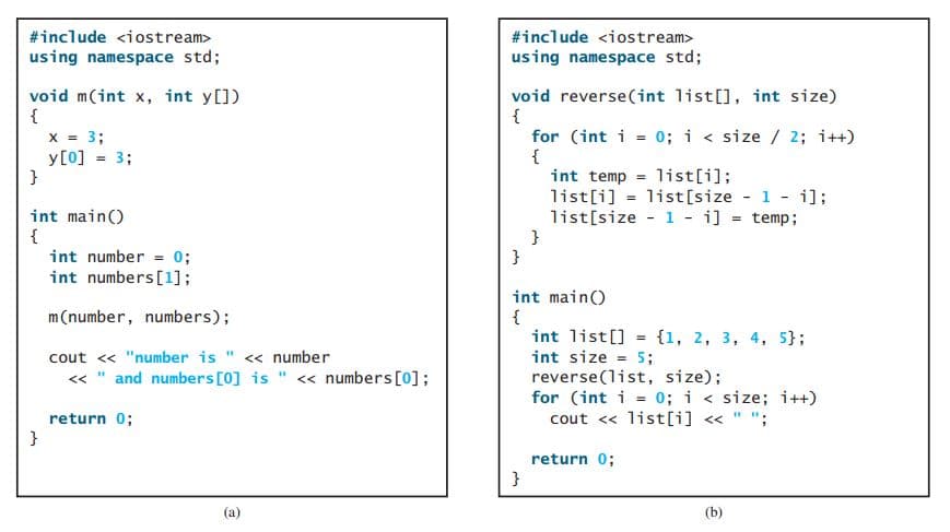 #include <iostream>
#include <iostream>
using namespace std;
using namespace std;
void m(int x, int y[])
{
void reverse(int list[], int size)
{
for (int i = 0; i < size / 2; i++)
{
int temp = list[i];
list[i] = list[size 1 - i];
x = 3;
y[0] = 3;
}
int main()
{
int number = 0;
list[size - 1 - i] = temp;
}
int numbers [1];
int main()
{
int list[] = {1, 2, 3, 4, 5};
int size = 5;
reverse(list, size);
for (int i = 0; i < size; i++)
cout << list[i] « " ";
m(number, numbers);
cout <« "number is " <« number
« " and numbers [0] is " « numbers[0];
return 0;
}
return 0;
}
(a)
(b)
