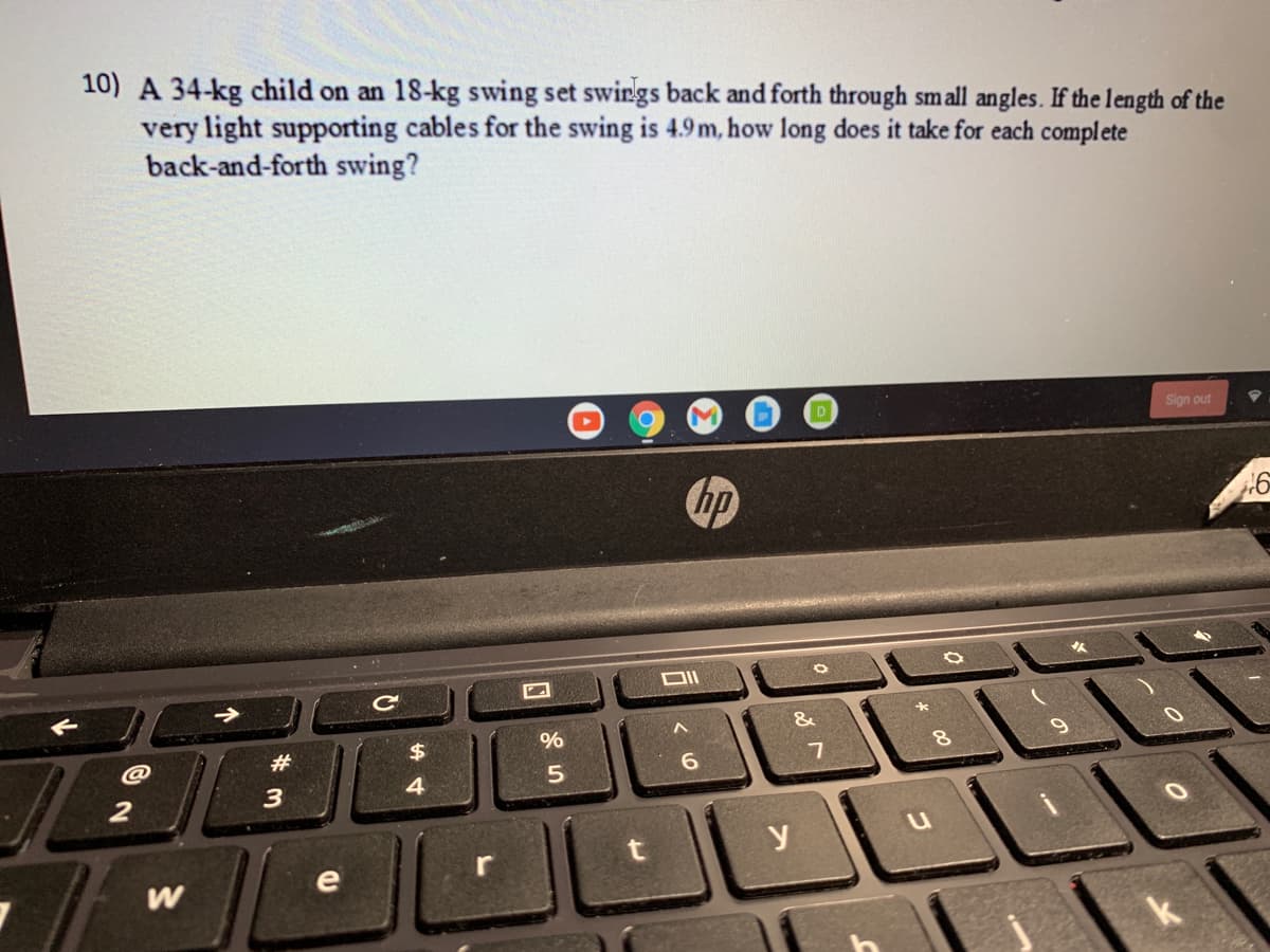 10) A 34-kg child on an 18-kg swing set swings back and forth through small angles. If the length of the
very light supporting cables for the swing is 4.9m, how long does it take for each complete
back-and-forth swing?
Sign out
hp
&
#
6.
4
y
e
r
