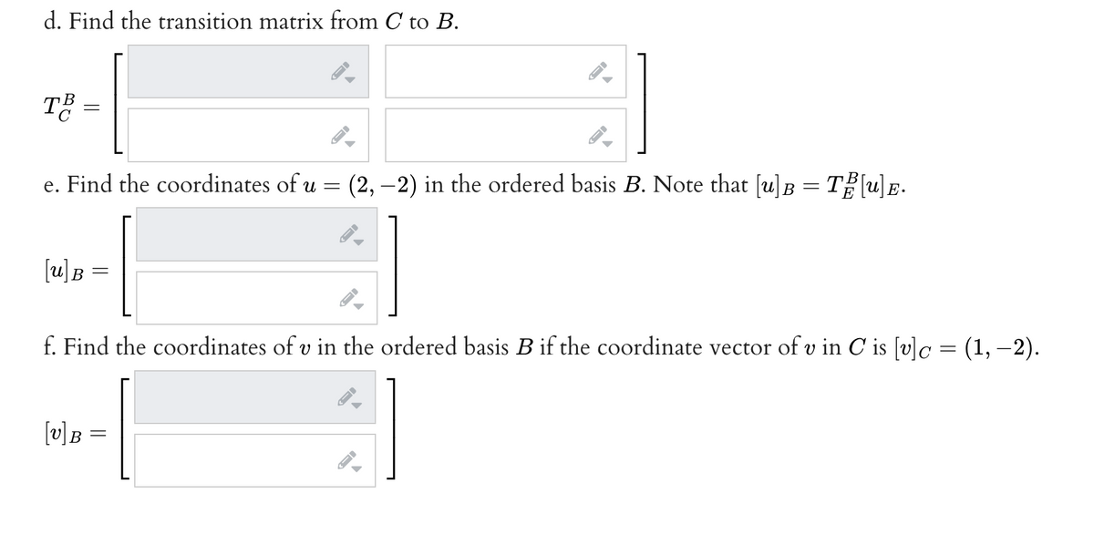 d. Find the transition matrix from C to B.
TË
.
e. Find the coordinates of u = (2, –2) in the ordered basis B. Note that [u]B = T[u)E-
[u)B
f. Find the coordinates of v in the ordered basis B if the coordinate vector of v in C is [v]c = (1, –2).
[v]B
||
