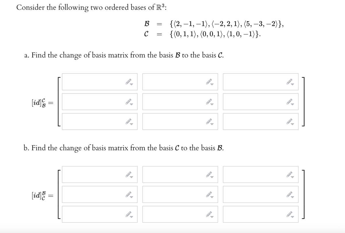 Consider the following two ordered bases of R3:
{(2, –1, –1), (-2, 2, 1), (5, –3, –2)},
{(0, 1, 1), (0,0, 1), (1, 0, – 1)}.
B
|
6.
C
a. Find the change of basis matrix from the basis B to the basis C.
[id]%
b. Find the change of basis matrix from the basis C to the basis B.
[id]
