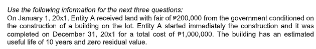 Use the following information for the next three questions:
On January 1, 20x1, Entity A received land with fair of P200,000 from the government conditioned on
the construction of a building on the lot. Entity A started immediately the construction and it was
completed on December 31, 20x1 for a total cost of P1,000,000. The building has an estimated
useful life of 10 years and zero residual value.
