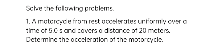 Solve the following problems.
1. A motorcycle from rest accelerates uniformly over a
time of 5.0 s and covers a distance of 20 meters.
Determine the acceleration of the motorcycle.
