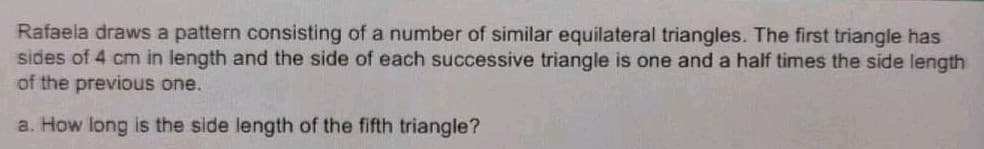 Rafaela draws a pattern consisting of a number of similar equilateral triangles. The first triangle has
sides of 4 cm in length and the side of each successive triangle is one and a half times the side length
of the previous one.
a. How long is the side length of the fifth triangle?
