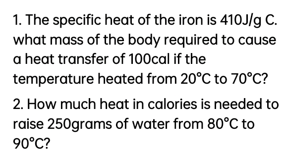 1. The specific heat of the iron is 410J/g C.
what mass of the body required to cause
a heat transfer of 100cal if the
temperature heated from 20°C to 70°C?
2. How much heat in calories is needed to
raise 250grams of water from 80°C to
90°C?
