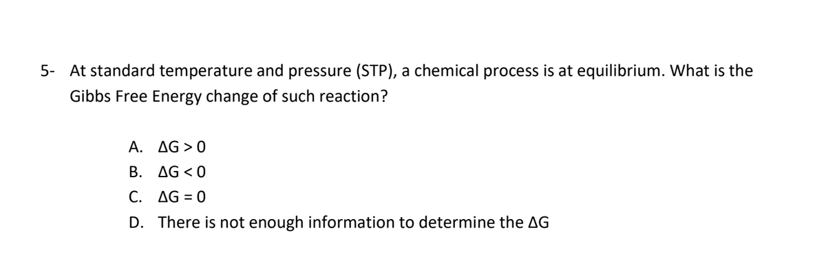 5- At standard temperature and pressure (STP), a chemical process is at equilibrium. What is the
Gibbs Free Energy change of such reaction?
A. AG > 0
B. AG < 0
C. AG = 0
D. There is not enough information to determine the AG
