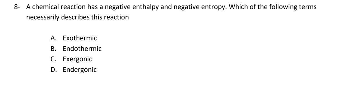 8- A chemical reaction has a negative enthalpy and negative entropy. Which of the following terms
necessarily describes this reaction
A. Exothermic
B. Endothermic
C. Exergonic
D. Endergonic
