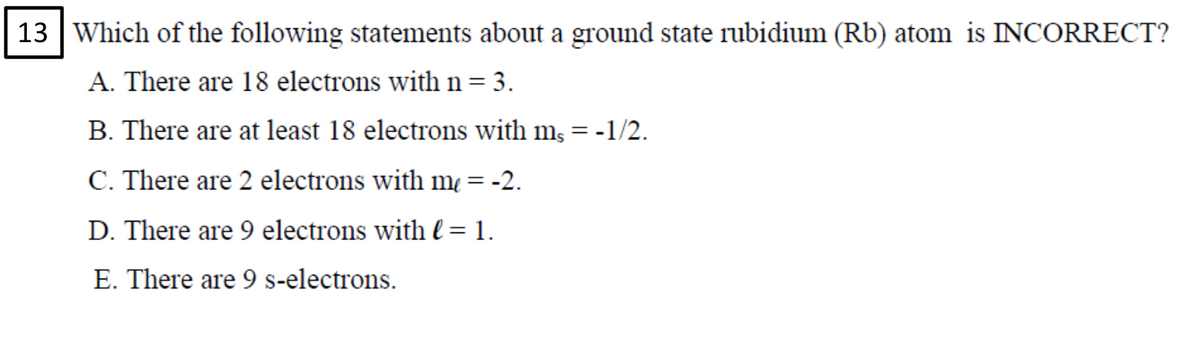 13 Which of the following statements about a ground state rubidium (Rb) atom is INCORRECT?
A. There are 18 electrons with n= 3.
B. There are at least 18 electrons with m, = -1/2.
C. There are 2 electrons with m = -2.
D. There are 9 electrons with l = 1.
E. There are 9 s-electrons.
