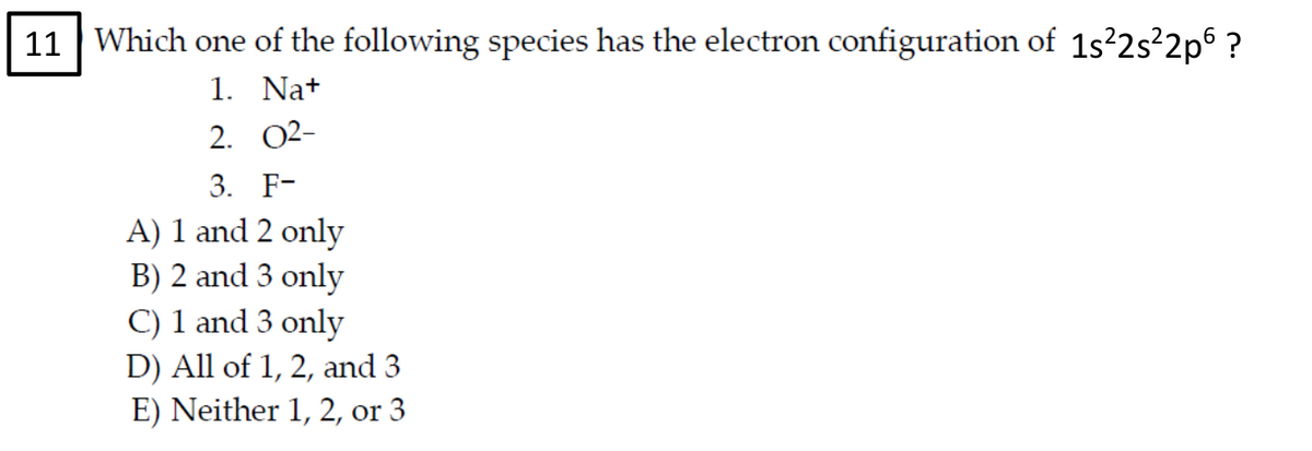 11 Which one of the following species has the electron configuration of 1s²2s²2p ?
1. Na+
2. 02-
3. F-
A) 1 and 2 only
B) 2 and 3 only
C) 1 and 3 only
D) All of 1, 2, and 3
E) Neither 1, 2, or 3
