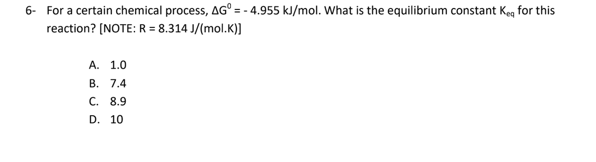 6- For a certain chemical process, AG° = - 4.955 kJ/mol. What is the equilibrium constant Keg for this
reaction? [NOTE: R = 8.314 J/(mol.K)]
А. 1.0
В. 7.4
С. 8.9
D. 10
