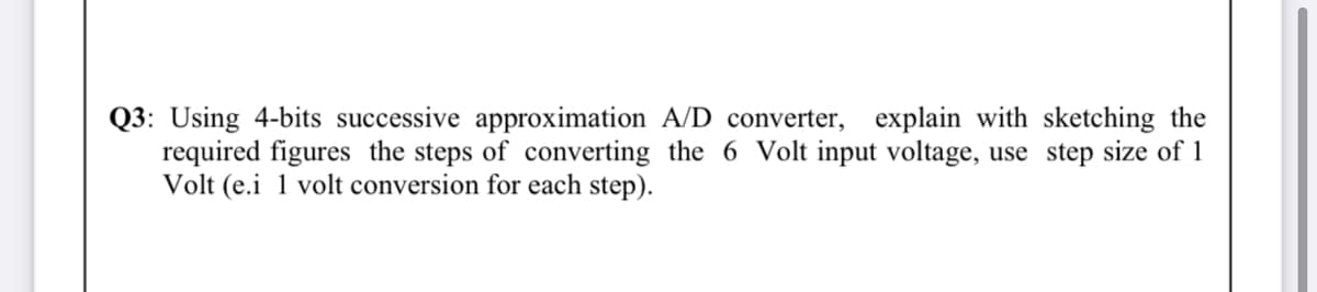 Q3: Using 4-bits successive approximation A/D converter, explain with sketching the
required figures the steps of converting the 6 Volt input voltage, use step size of 1
Volt (e.i 1 volt conversion for each step).
