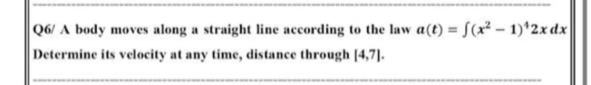 Q6/ A body moves along a straight line according to the law a(t) = f(x? – 1)*2x dx
Determine its velocity at any time, distance through [4,7].
