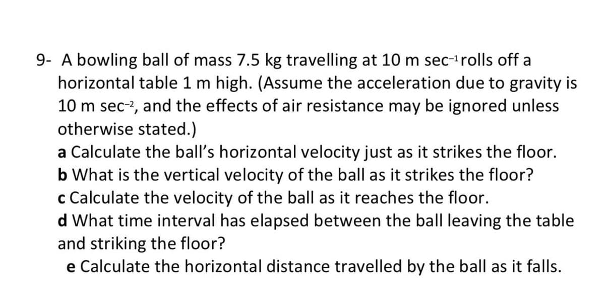 9- A bowling ball of mass 7.5 kg travelling at 10 m sec-irolls off a
horizontal table 1 m high. (Assume the acceleration due to gravity is
10 m sec-2, and the effects of air resistance may be ignored unless
otherwise stated.)
a Calculate the ball's horizontal velocity just as it strikes the floor.
b What is the vertical velocity of the ball as it strikes the floor?
c Calculate the velocity of the ball as it reaches the floor.
d What time interval has elapsed between the ball leaving the table
and striking the floor?
e Calculate the horizontal distance travelled by the ball as it falls.
