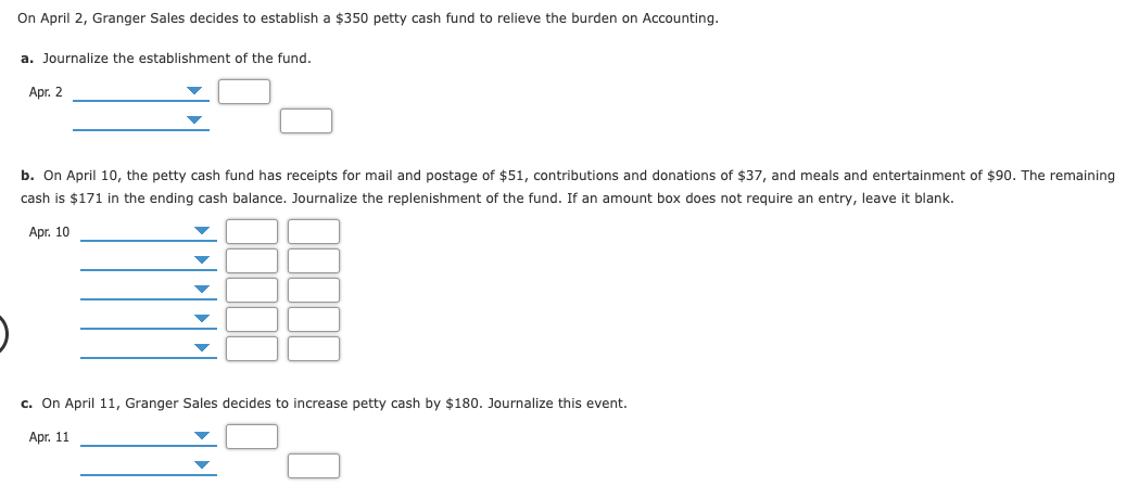 a. Journalize the establishment of the fund.
Apr. 2
b. On April 10, the petty cash fund has receipts for mail and postage of $51, contributions and donations of $37, and meals and entertainment of $90. The remaining
cash is $171 in the ending cash balance. Journalize the replenishment of the fund. If an amount box does not require an entry, leave it blank.
Apr. 10
c. On April 11, Granger Sales decides to increase petty cash by $180. Journalize this event.
Apr. 11
