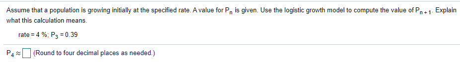 Assume that a population is growing initially at the specified rate. A value for P, is given. Use the logistic growth model to compute the value of Pn+1. Explain
what this calculation means.
rate = 4 %; P3 = 0.39
(Round to four decimal places as needed.)
