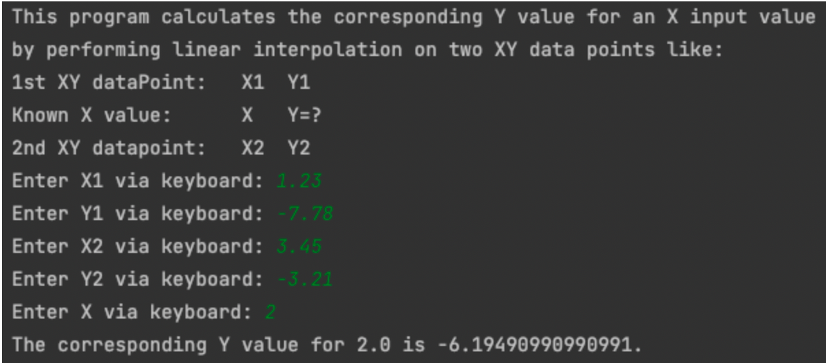 This program calculates the corresponding Y value for an X input value
by performing linear interpolation on two XY data points like:
1st XY dataPoint: X1 Y1
Known X value:
X Y=?
2nd XY datapoint: X2 Y2
Enter X1 via keyboard: 1.23
Enter Y1 via keyboard: -7.78
Enter X2 via keyboard: 3.45
Enter Y2 via keyboard: -3.21
Enter X via keyboard: 2
The corresponding Y value for 2.0 is -6.19490990990991.