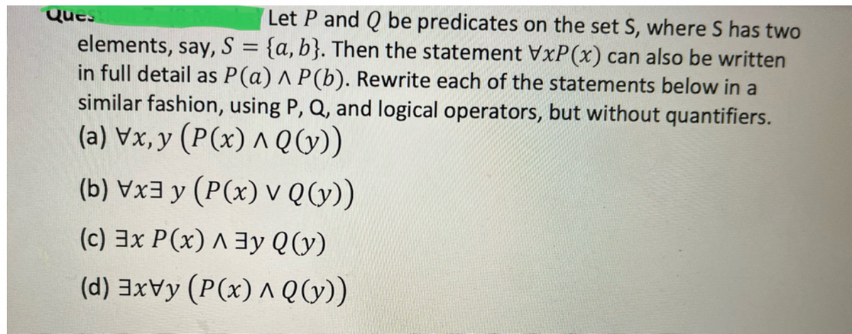 Ques
Let P and Q be predicates on the set S, where S has two
elements, say, S = {a, b}. Then the statement VxP(x) can also be written
in full detail as P(a) A P(b). Rewrite each of the statements below in a
similar fashion, using P, Q, and logical operators, but without quantifiers.
(a) Vx,y (P(x) ^ Q (y))
(b) Vx3y (P(x) v Q (y))
(c) 3x P(x) Ay Q(y)
(d) 3xvy (P(x) ^ Q (y))